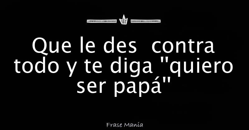 Que Le Des Contra Todo Y Te Diga Quiero Ser Papa