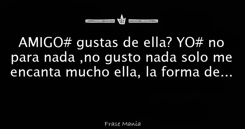 amigo-gustas-de-ella-yo-no-para-nada-no-gusto-nada-solo-me-encanta