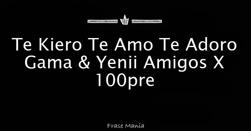 Te Kiero Te Amo Te Adoro Gama And Yenii Amigos X 100pre 3162