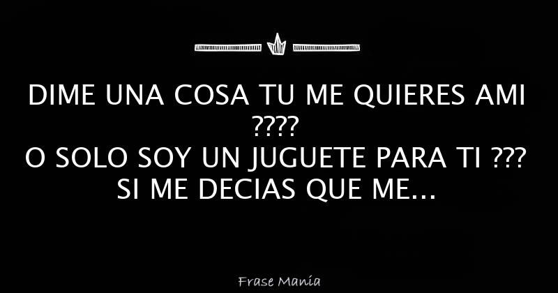 DIME UNA COSA TU ME QUIERES AMI ???? O SOLO SOY UN JUGUETE PARA TI