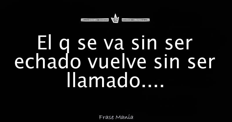El q se va sin ser echado vuelve sin ser llamado....