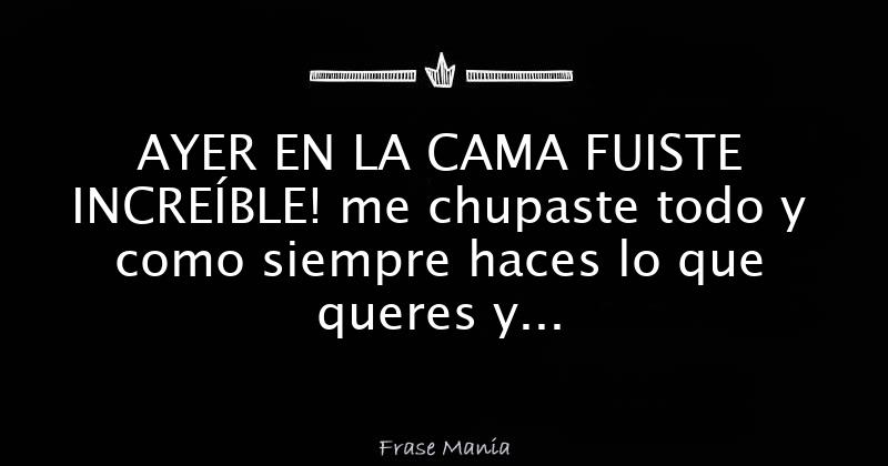 AYER EN LA CAMA FUISTE INCREÍBLE! me chupaste todo y como siempre haces