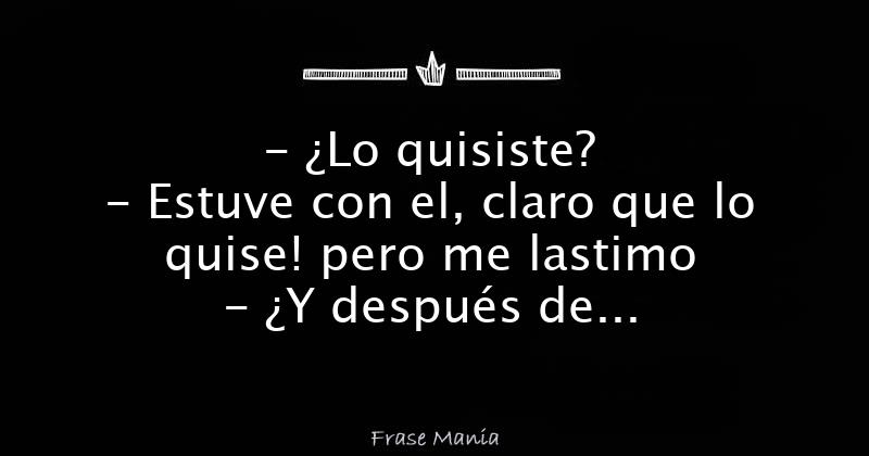 Lo quisiste? - Estuve con el, claro que lo quise! pero me lastimo - ¿Y