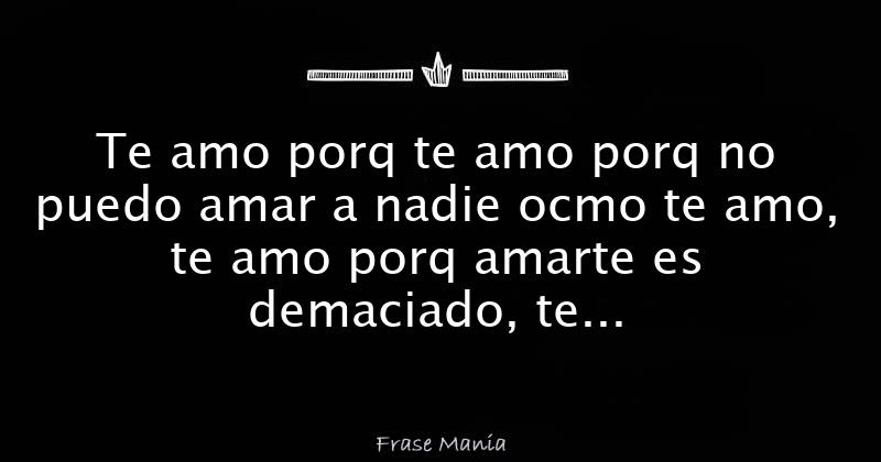 Te amo porq te amo porq no puedo amar a nadie ocmo te amo, te amo porq ...