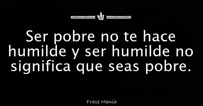 Ser pobre no te hace humilde y ser humilde no significa que seas pobre.
