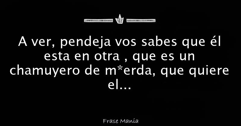 A ver, pendeja vos sabes que él esta en otra , que es un chamuyero de m