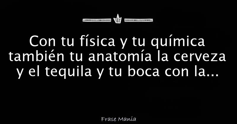 Con tu física y tu química también tu anatomía la cerveza y el tequila
