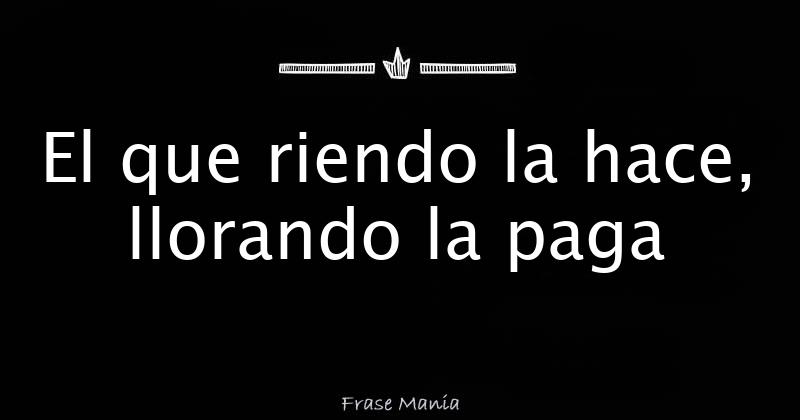 El que riendo la hace, llorando la paga