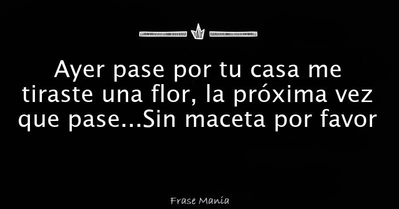 Ayer pase por tu casa me tiraste una flor, la próxima vez que pase