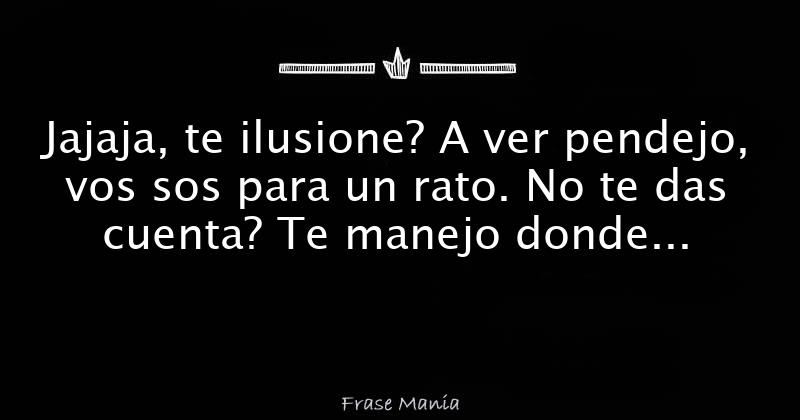 Jajaja, te ilusione? A ver pendejo, vos sos para un rato. No te das