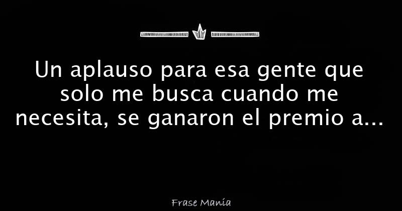 Un aplauso para esa gente que solo me busca cuando me necesita, se