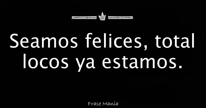 Seamos Felices Total Locos Ya Estamos