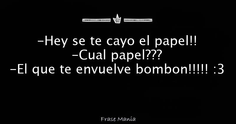 -Hey se te cayo el papel!! -Cual papel??? -El que te envuelve bombon