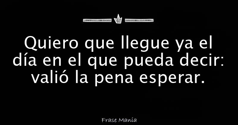 Quiero que llegue ya el día en el que pueda decir: valió la pena esperar.