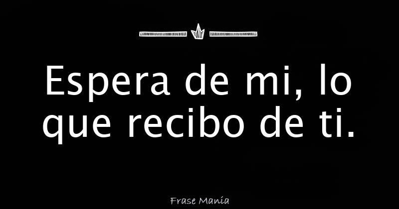 Espera de mi, lo que recibo de ti.