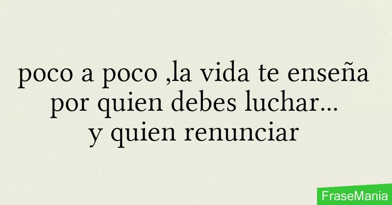 poco a poco ,la vida te enseña por quien debes luchar... y quien renunciar