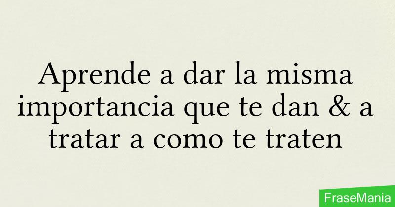 Aprende a dar la misma importancia que te dan & a tratar a como te traten