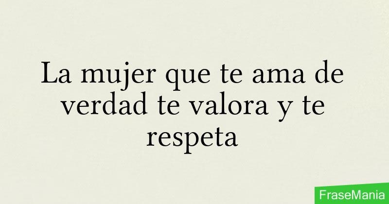 La mujer que te ama de verdad te valora y te respeta