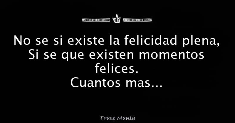 No Se Si Existe La Felicidad Plena Si Se Que Existen Momentos Felices Cuantos Mas Momentos Felices Acumules Menos Tendras De Los Malos Y Viceversa Por Ende Disfruta De Las Cosas Que