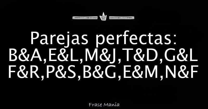 Parejas Perfectas: B&A,E&L,M&J,T&D,G&L F&R,P&S,B&G,E&M,N&F