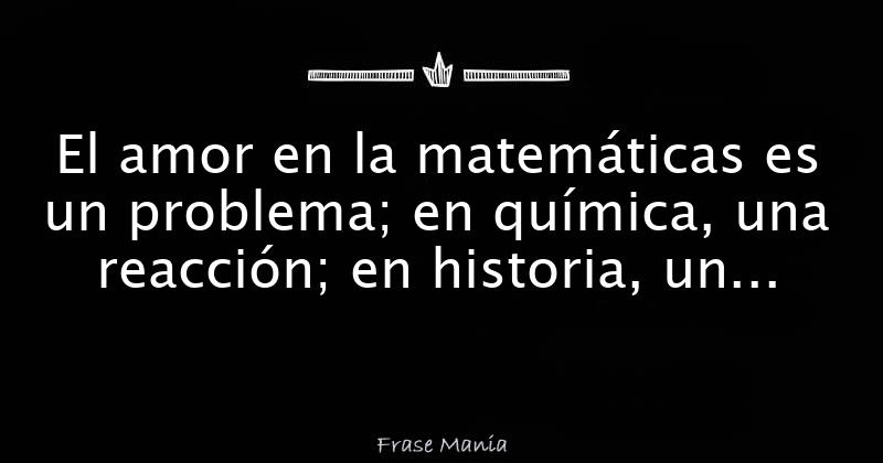El amor en la matemáticas es un problema; en química, una reacción; en