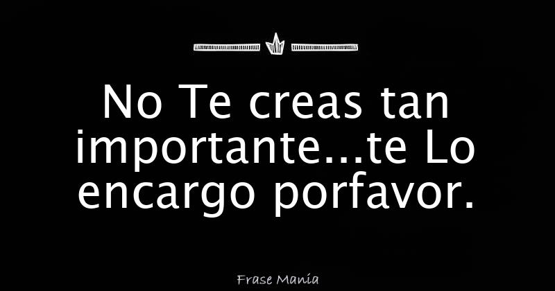 No Te creas tan importante...te Lo encargo porfavor.