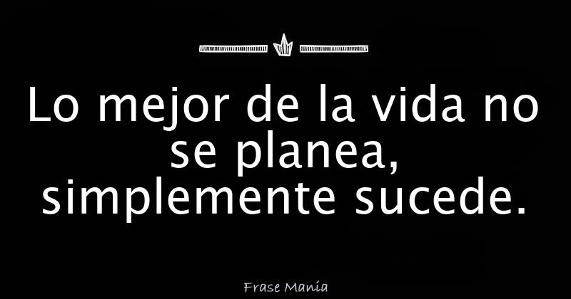 Lo mejor de la vida no se planea, simplemente sucede.
