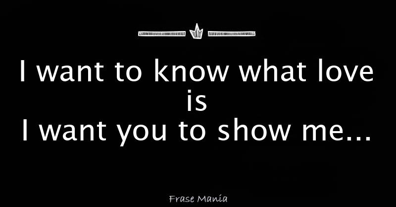 I want to know what love is I want you to show me...