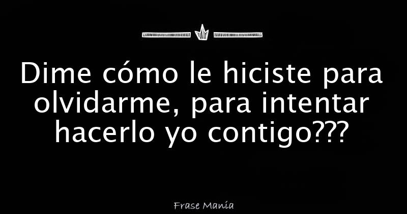 Dime cómo le hiciste para olvidarme, para intentar hacerlo yo contigo???