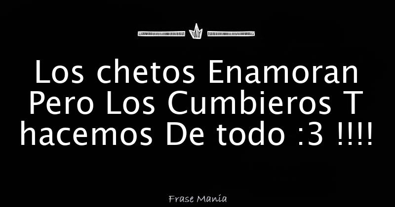 Los chetos Enamoran Pero Los Cumbieros T hacemos De todo :3 !!!!