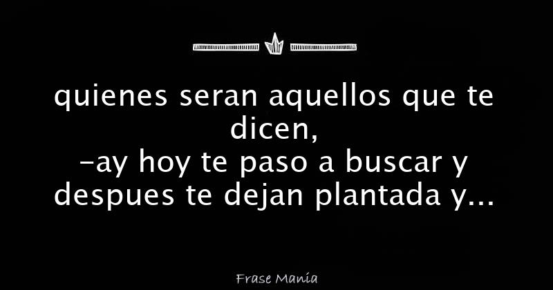 quienes seran aquellos que te dicen, -ay hoy te paso a buscar y despues te  dejan plantada y luego esos que te dijieron hay te paso a buscar te piden  andar de