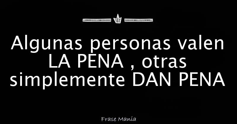 Algunas personas valen LA PENA , otras simplemente DAN PENA