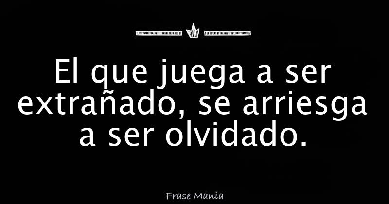 El que juega a ser extrañado, se arriesga a ser olvidado.