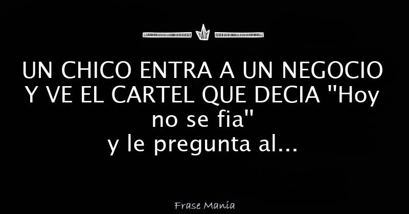 UN CHICO ENTRA A UN NEGOCIO Y VE EL CARTEL QUE DECIA ''Hoy no se fia'' y le  pregunta al almacenero _¡A que hoy no se fia? Y le contesta : _No