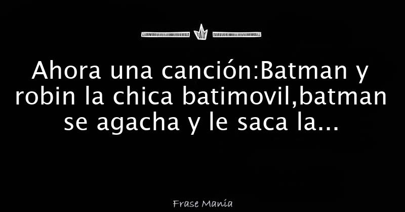 Ahora una canción:Batman y robin la chica batimovil,batman se agacha y le  saca la bombacha,robian se apure y le pone la pelu**