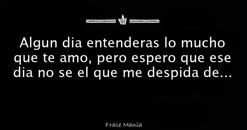 Algun dia entenderas lo mucho que te amo, pero espero que ese dia no se el  que me despida de este dolor