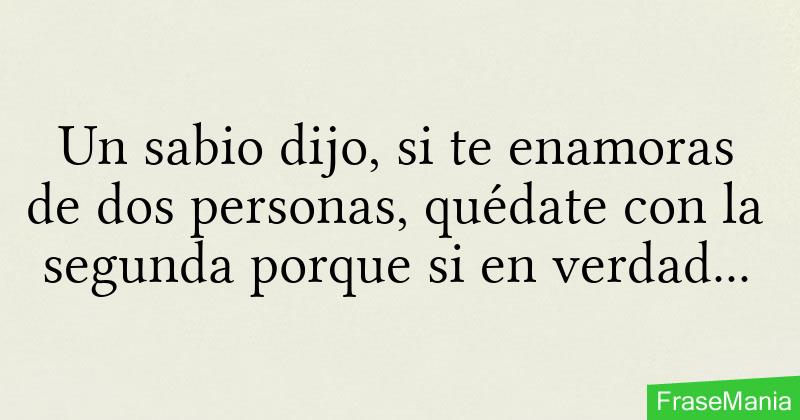 Un sabio dijo, si te enamoras de dos personas, quédate con la segunda  porque si en verdad estarías enamorado de la primera no te hubieras  enamorado de la segunda.