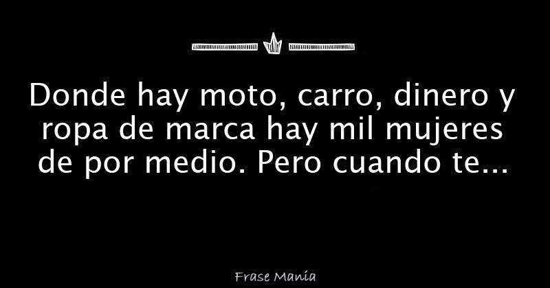 Donde hay moto, carro, dinero y ropa de marca hay mil mujeres de por medio.  Pero cuando te pase algo solo estará tu madre y la que te quiere de verdad.