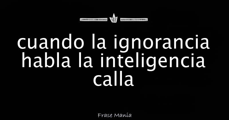 cuando la ignorancia habla la inteligencia calla