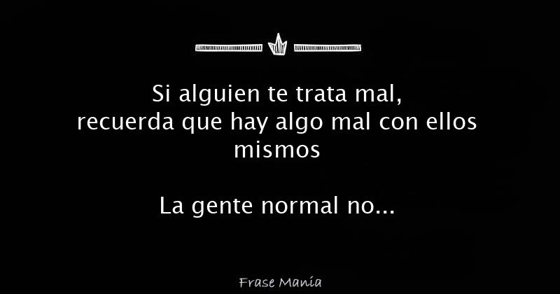 Si alguien te trata mal, recuerda que hay algo mal con ellos mismos La  gente normal no anda por ahí destruyendo a otros seres humanos